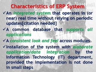 Characteristics of ERP System
An integrated system that operates in (or
near) real time without relying on periodic
updates[citation needed]
A common database that supports all
applications
A consistent look and feel across modules
Installation of the system with elaborate
application/data integration by the
Information Technology (IT) department,
provided the implementation is not done
in small steps
 