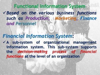 Functional Information System
Based on the various business functions
such as Production, Marketing, Finance
and Personnel
Financial Information System:
 A sub-system of organizational management
information system. This sub-system supports
the decision-making process of financial
functions at the level of an organization
 
