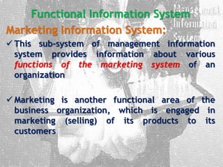 Functional Information System
Marketing Information System:
 This sub-system of management information
system provides information about various
functions of the marketing system of an
organization
 Marketing is another functional area of the
business organization, which is engaged in
marketing (selling) of its products to its
customers
 