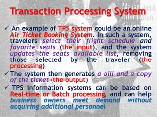 Transaction Processing System
 An example of TPS system could be an online
Air Ticket Booking System. In such a system,
travelers select their flight schedule and
favorite seats (the input), and the system
updates the seats available list, removing
those selected by the traveler (the
processing)
The system then generates a bill and a copy
of the ticket (the output)
 TPS information systems can be based on
Real-time or Batch processing, and can help
business owners meet demand without
acquiring additional personnel
 