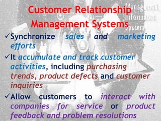 Customer Relationship
Management Systems
Synchronize sales and marketing
efforts
It accumulate and track customer
activities, including purchasing
trends, product defects and customer
inquiries
Allow customers to interact with
companies for service or product
feedback and problem resolutions
 