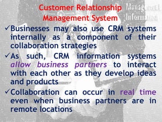 Customer Relationship
Management System
Businesses may also use CRM systems
internally as a component of their
collaboration strategies
As such, CRM information systems
allow business partners to interact
with each other as they develop ideas
and products
Collaboration can occur in real time
even when business partners are in
remote locations
 