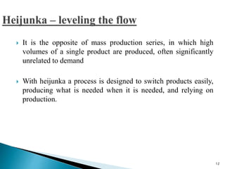  It is the opposite of mass production series, in which high
volumes of a single product are produced, often significantly
unrelated to demand
 With heijunka a process is designed to switch products easily,
producing what is needed when it is needed, and relying on
production.
12
 