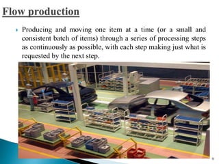  Producing and moving one item at a time (or a small and
consistent batch of items) through a series of processing steps
as continuously as possible, with each step making just what is
requested by the next step.
9
 