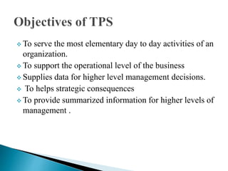  To serve the most elementary day to day activities of an
organization.
To support the operational level of the business
Supplies data for higher level management decisions.
To helps strategic consequences
To provide summarized information for higher levels of
management .