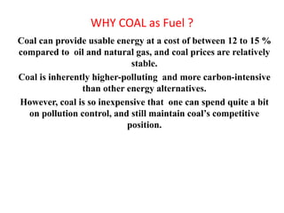 WHY COAL as Fuel ?
Coal can provide usable energy at a cost of between 12 to 15 %
compared to oil and natural gas, and coal prices are relatively
stable.
Coal is inherently higher-polluting and more carbon-intensive
than other energy alternatives.
However, coal is so inexpensive that one can spend quite a bit
on pollution control, and still maintain coal’s competitive
position.
 