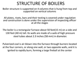 STRUCTURE OF BOILERS
Boiler structure is supported on 4 columns that is hung from top and
supported on vertical columns
All plates, rivets, bars and their testing is covered under regulation
and construction is done under the supervision of inspecting officer
at all the stages
The boiler is a rectangular furnace about 50 feet(15 m) on a side and
130 feet (40 m) tall. Its walls are made of a web of high pressure
steel tubes about 2.3 inches (58 mm) in diameter.
Pulverized coal is air-blown into the furnace through burners located
at the four corners, or along one wall, or two opposite walls, and it is
ignited to rapidly burn, forming a large fireball at the center
 