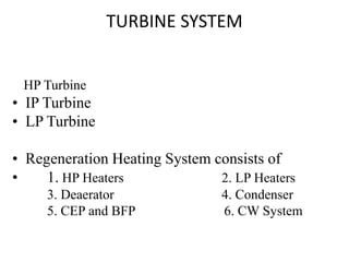 HP Turbine
• IP Turbine
• LP Turbine
• Regeneration Heating System consists of
• 1. HP Heaters 2. LP Heaters
3. Deaerator 4. Condenser
5. CEP and BFP 6. CW System
TURBINE SYSTEM
 