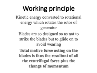 Working principle
Kinetic energy converted to rotational
energy which rotates the rotor of
generator
Blades are so designed so as not to
strike the blades but to glide on to
avoid wearing
Total motive force acting on the
blades is thus the resultant of all
the centrifugal force plus the
change of momentum
 
