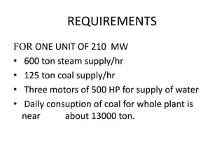 REQUIREMENTS
FOR ONE UNIT OF 210 MW
• 600 ton steam supply/hr
• 125 ton coal supply/hr
• Three motors of 500 HP for supply of water
• Daily consuption of coal for whole plant is
near about 13000 ton.
 