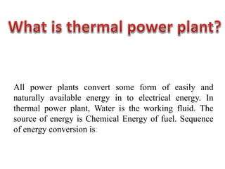 All power plants convert some form of easily and
naturally available energy in to electrical energy. In
thermal power plant, Water is the working fluid. The
source of energy is Chemical Energy of fuel. Sequence
of energy conversion is:
 