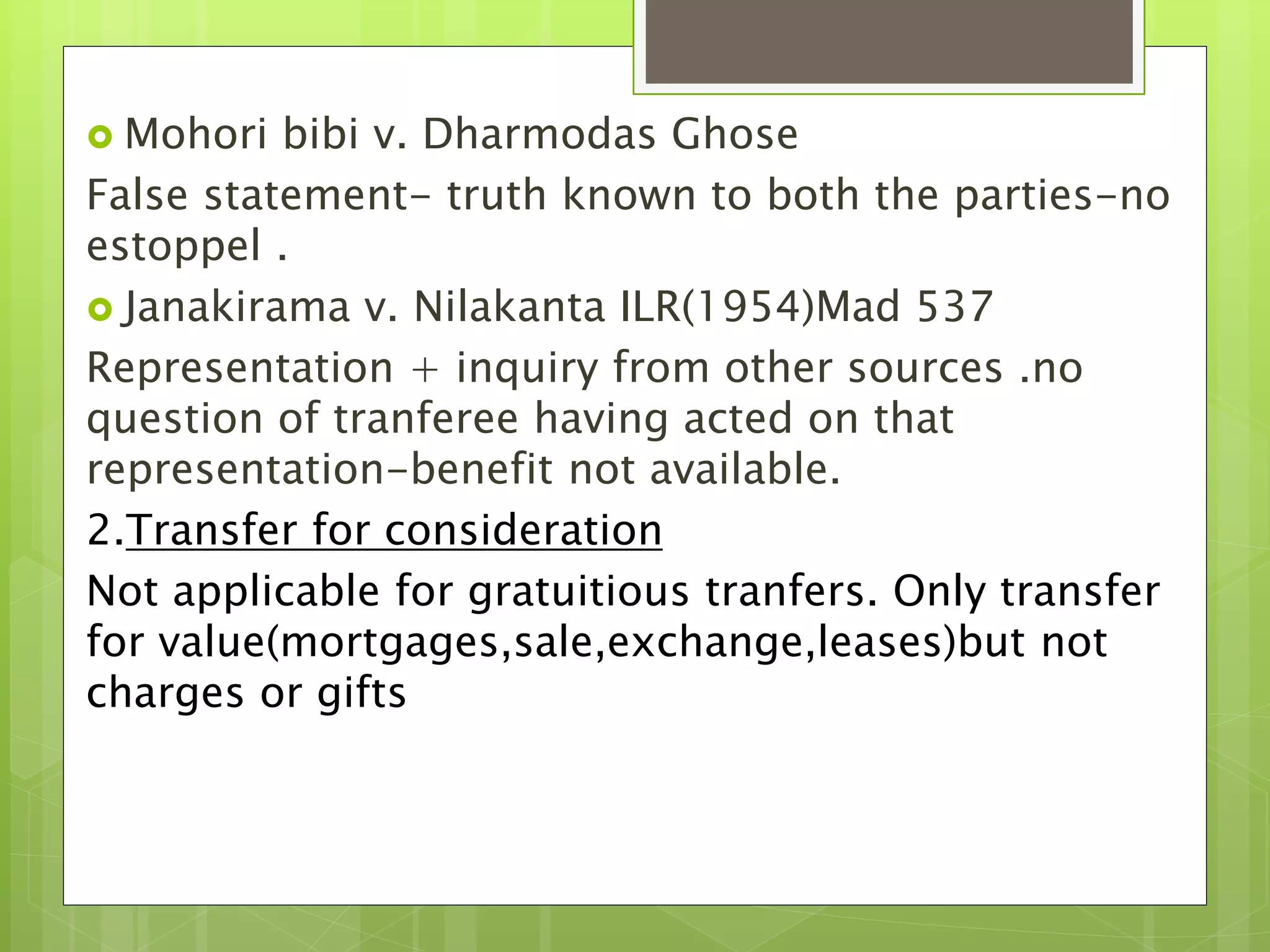  Mohori bibi v. Dharmodas Ghose
False statement- truth known to both the parties-no
estoppel .
 Janakirama v. Nilakanta ILR(1954)Mad 537
Representation + inquiry from other sources .no
question of tranferee having acted on that
representation-benefit not available.
2.Transfer for consideration
Not applicable for gratuitious tranfers. Only transfer
for value(mortgages,sale,exchange,leases)but not
charges or gifts
 