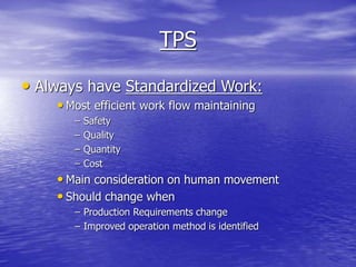 TPS
• Always have Standardized Work:
• Most efficient work flow maintaining
– Safety
– Quality
– Quantity
– Cost
• Main consideration on human movement
• Should change when
– Production Requirements change
– Improved operation method is identified
 