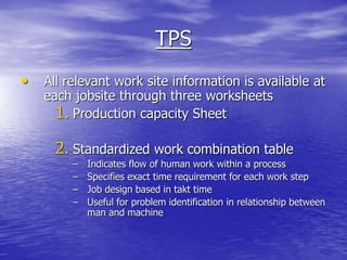 TPS
• All relevant work site information is available at
each jobsite through three worksheets
1. Production capacity Sheet
2. Standardized work combination table
– Indicates flow of human work within a process
– Specifies exact time requirement for each work step
– Job design based in takt time
– Useful for problem identification in relationship between
man and machine
 