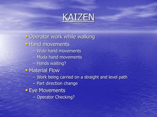 KAIZEN
• Operator work while walking
• Hand movements
– Wide hand movements
– Muda hand movements
– Hands waiting?
• Material Flow
– Work being carried on a straight and level path
– Part direction change
• Eye Movements
– Operator Checking?
 