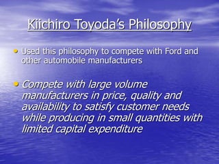 Kiichiro Toyoda’s Philosophy
• Used this philosophy to compete with Ford and
other automobile manufacturers
• Compete with large volume
manufacturers in price, quality and
availability to satisfy customer needs
while producing in small quantities with
limited capital expenditure
 