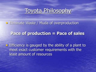 Toyota Philosophy
 Eliminate Waste / Muda of overproduction
Pace of production = Pace of sales
 Efficiency is gauged by the ability of a plant to
meet exact customer requirements with the
least amount of resources
 