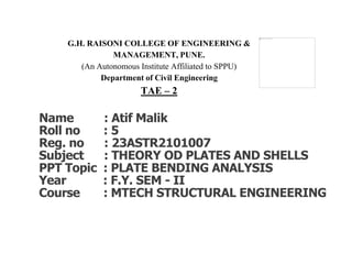 G.H. RAISONI COLLEGE OF ENGINEERING &
MANAGEMENT, PUNE.
(An Autonomous Institute Affiliated to SPPU)
Department of Civil Engineering
TAE – 2
Name : Atif Malik
Roll no : 5
Reg. no : 23ASTR2101007
Subject : THEORY OD PLATES AND SHELLS
PPT Topic : PLATE BENDING ANALYSIS
Year : F.Y. SEM - II
Course : MTECH STRUCTURAL ENGINEERING
 