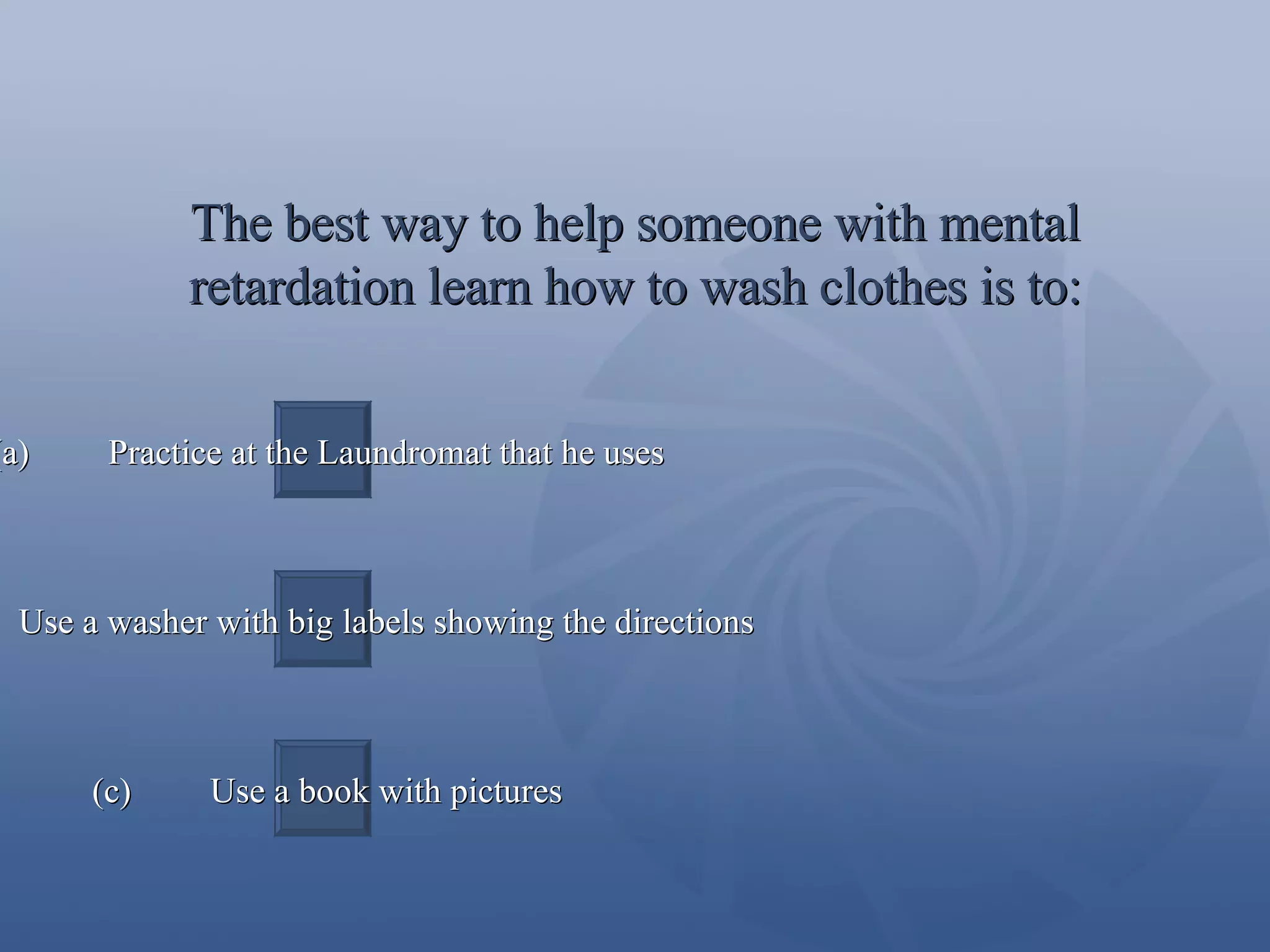The best way to help someone with mental retardation learn how to wash clothes is to: (a)  Practice at the Laundromat that he uses (b)  Use a washer with big labels showing the directions (c)  Use a book with pictures 