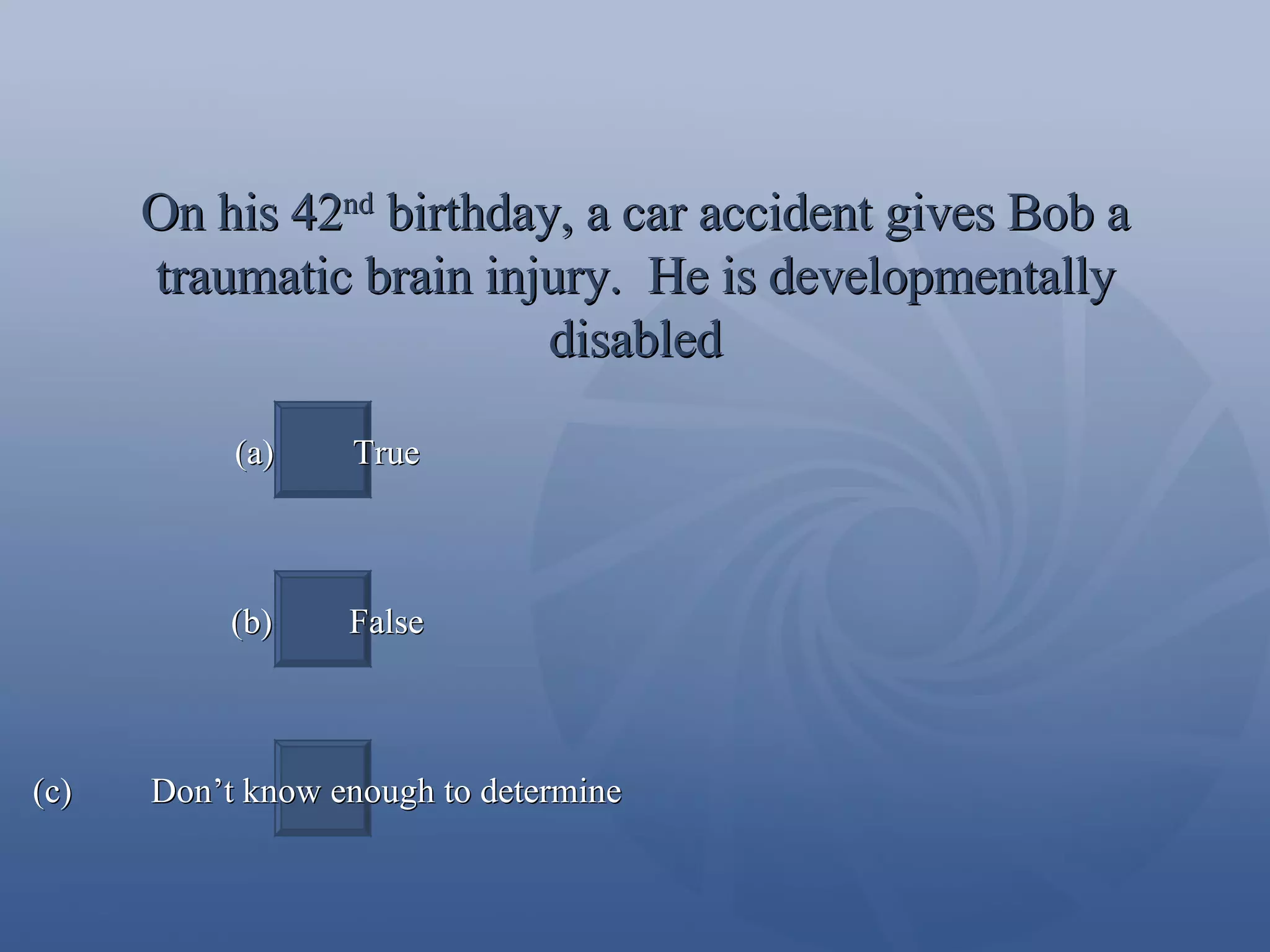 On his 42 nd  birthday, a car accident gives Bob a traumatic brain injury.  He is developmentally disabled (a)  True (b)  False (c)  Don’t know enough to determine 