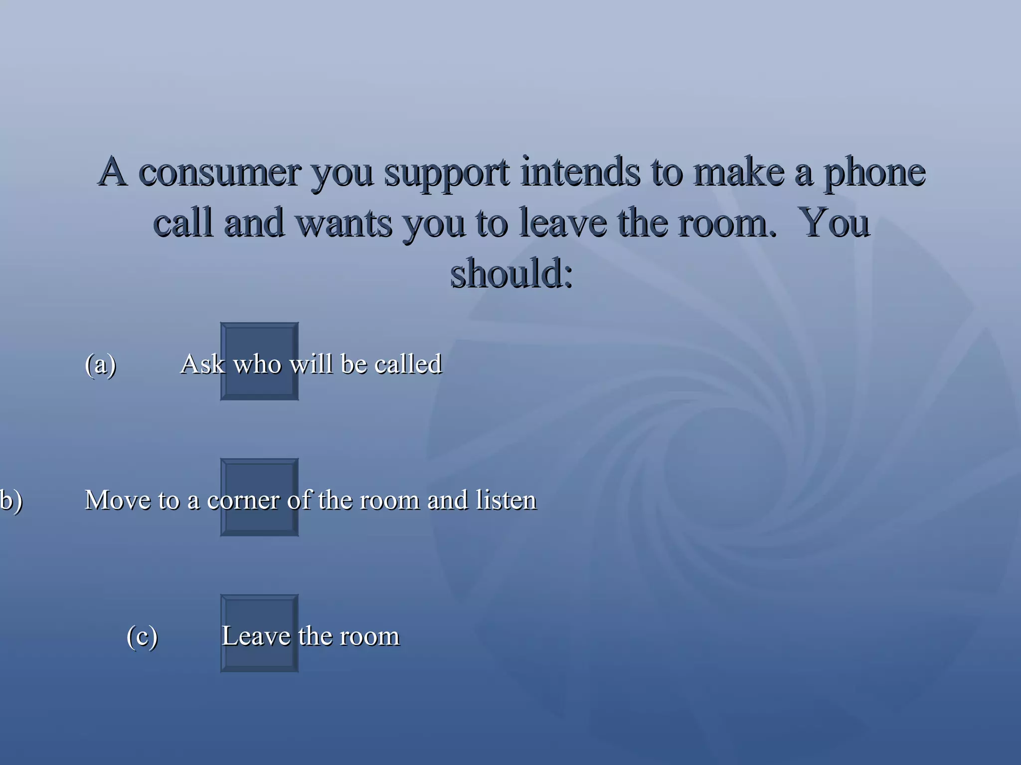 A consumer you support intends to make a phone call and wants you to leave the room.  You should: (a)  Ask who will be called (b)  Move to a corner of the room and listen (c)  Leave the room 