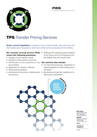 TPS Transfer	Pricing	Services
Under current legislation,	companies	must	correctly	identify,	value	and	document	
their	related-party	transactions,	which	are	carried	out	by	practically	all	of	the	entities.

Our transfer pricing service (TPS)                 •	 Drafting	of	the	supporting	documentation	
                                                                                              	
covers the following processes:                    	 of	the	Group	and	of	the	Taxpaying	Enti-	
•	 Analysis	of	documentary	needs                   	 ties	(Master	File	and	Country	File).
•	 Definition	of	the	entities	concerned
•	 Identification	 of	 the	 operations	 to	 be		   Our services also include:
	 documented                                       •	 For	International	groups,	adaptation	to	  	
•	 Application	of	valuation	methods                	 Spanish	legislation	of	their	existing	docu-	
•	 Benchmarking	analysis                           	 mentation.
•	 Identification	of	tax	risks	in	related-party	
                                               	   •	 Monitoring	and	periodic	updating	of	re-	
	 transactions                                     	 lated-party	transactions.
                                                   	
                                                                           TR
                                                                             AN
                                                                               SA
                                                                                 CT




                                                                  Identify
                                                                                   ION ANAL




                                                                  Valuate
                                                                  Compare
                                                                  Document
                                                                                           YS




                                                                              IS




                                                                                                    Barcelona
                                                                                                    General Mitre 28-30
                                                                                                    08017 Barcelona
                                                                                                    T+34 93 363 65 10
                                                                                                    Madrid
                                                                                                    Orense 34, planta 8ª
                                                                                                    28020 Madrid
                                                                                                    T+34 91 192 21 22
                                                                                                    Spain

                                                                                                    www.pbs.es
                                                                                                    info@pbs.es

                                                                                                    PAG.1
 