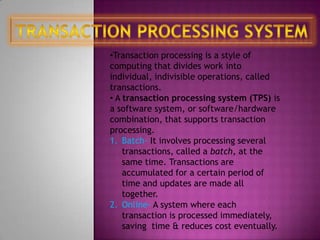 •Transaction processing is a style of
computing that divides work into
individual, indivisible operations, called
transactions.
• A transaction processing system (TPS) is
a software system, or software/hardware
combination, that supports transaction
processing.
1. Batch- It involves processing several
    transactions, called a batch, at the
    same time. Transactions are
    accumulated for a certain period of
    time and updates are made all
    together.
2. Online- A system where each
    transaction is processed immediately,
    saving time & reduces cost eventually.
 
