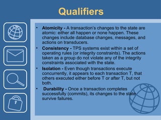 Qualifiers Atomicity -  A transaction’s changes to the state are atomic: either all happen or none happen. These changes include database changes, messages, and actions on transducers. Consistency -  TPS systems exist within a set of operating rules (or integrity constraints). The actions taken as a group do not violate any of the integrity constraints associated with the state.  Isolation -  Even though transactions execute concurrently, it appears to each transaction T, that others executed either before T or after T, but not both.  Durability -  Once a transaction completes successfully (commits), its changes to the state survive failures. 
