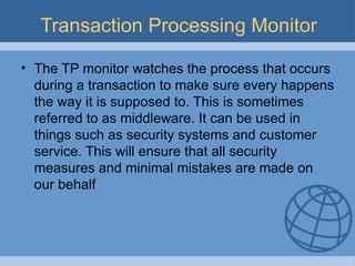 Transaction Processing Monitor The TP monitor watches the process that occurs during a transaction to make sure every happens the way it is supposed to. This is sometimes referred to as middleware. It can be used in things such as security systems and customer service. This will ensure that all security measures and minimal mistakes are made on our behalf 