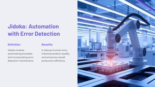 Jidoka: Automation
with Error Detection
Definition
Jidoka involves
automating processes
and incorporating error
detection mechanisms.
Benefits
It reduces human error,
improves product quality,
and enhances overall
production efficiency.
 