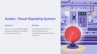 Andon: Visual Signaling System
Definition
Andon is a visual signaling system
that alerts operators to problems
on the production line.
Benefits
It enables early detection of
issues, facilitates quick
troubleshooting, and minimizes
downtime.
 