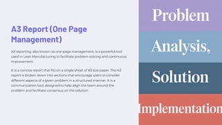 A3 Report (One Page
Management)
A3 reporting, also known as one-page management, is a powerful tool
used in Lean Manufacturing to facilitate problem-solving and continuous
improvement.
It is a concise report that fits on a single sheet of A3 size paper. The A3
report is broken down into sections that encourage users to consider
different aspects of a given problem in a structured manner. It is a
communication tool, designed to help align the team around the
problem and facilitate consensus on the solution.
 