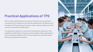 Practical Applications of TPS
TPS is widely implemented across various industries, from automotive
manufacturing to healthcare and software development. By following the
principles of TPS, businesses can reduce waste, improve quality, and meet
customer demands more effectively.
This systematic approach to continuous improvement has proven to be
adaptable and beneficial in diverse business settings. Many organizations
have successfully integrated TPS into their operations to achieve higher
efficiency and performance levels.
 