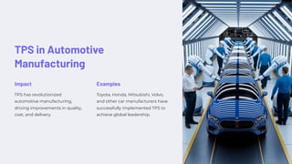 TPS in Automotive
Manufacturing
Impact
TPS has revolutionized
automotive manufacturing,
driving improvements in quality,
cost, and delivery.
Examples
Toyota, Honda, Mitsubishi, Volvo,
and other car manufacturers have
successfully implemented TPS to
achieve global leadership.
 