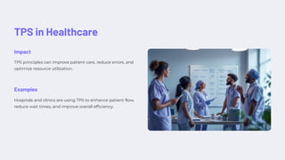 TPS in Healthcare
Impact
TPS principles can improve patient care, reduce errors, and
optimize resource utilization.
Examples
Hospitals and clinics are using TPS to enhance patient flow,
reduce wait times, and improve overall efficiency.
 