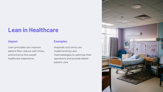 Lean in Healthcare
Impact
Lean principles can improve
patient flow, reduce wait times,
and enhance the overall
healthcare experience.
Examples
Hospitals and clinics are
implementing Lean
methodologies to optimize their
operations and provide better
patient care.
 