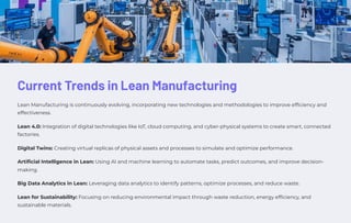 Current Trends in Lean Manufacturing
Lean Manufacturing is continuously evolving, incorporating new technologies and methodologies to improve efficiency and
effectiveness.
Lean 4.0: Integration of digital technologies like IoT, cloud computing, and cyber-physical systems to create smart, connected
factories.
Digital Twins: Creating virtual replicas of physical assets and processes to simulate and optimize performance.
Artificial Intelligence in Lean: Using AI and machine learning to automate tasks, predict outcomes, and improve decision-
making.
Big Data Analytics in Lean: Leveraging data analytics to identify patterns, optimize processes, and reduce waste.
Lean for Sustainability: Focusing on reducing environmental impact through waste reduction, energy efficiency, and
sustainable materials.
 