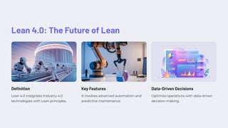 Lean 4.0: The Future of Lean
Definition
Lean 4.0 integrates Industry 4.0
technologies with Lean principles.
Key Features
It involves advanced automation and
predictive maintenance.
Data-Driven Decisions
Optimize operations with data-driven
decision-making.
 