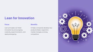 Lean for Innovation
Focus
Lean principles can foster
innovation by encouraging
creativity, experimentation, and
rapid prototyping.
Benefits
It helps companies develop new
products faster, respond to
market changes, and stay
competitive.
 