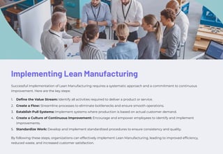 Implementing Lean Manufacturing
Successful implementation of Lean Manufacturing requires a systematic approach and a commitment to continuous
improvement. Here are the key steps:
Define the Value Stream: Identify all activities required to deliver a product or service.
1.
Create a Flow: Streamline processes to eliminate bottlenecks and ensure smooth operations.
2.
Establish Pull Systems: Implement systems where production is based on actual customer demand.
3.
Create a Culture of Continuous Improvement: Encourage and empower employees to identify and implement
improvements.
4.
Standardize Work: Develop and implement standardized procedures to ensure consistency and quality.
5.
By following these steps, organizations can effectively implement Lean Manufacturing, leading to improved efficiency,
reduced waste, and increased customer satisfaction.
 