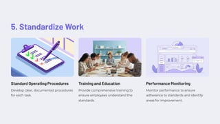5. Standardize Work
Standard Operating Procedures
Develop clear, documented procedures
for each task.
Training and Education
Provide comprehensive training to
ensure employees understand the
standards.
Performance Monitoring
Monitor performance to ensure
adherence to standards and identify
areas for improvement.
 