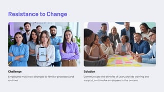 Resistance to Change
Challenge
Employees may resist changes to familiar processes and
routines.
Solution
Communicate the benefits of Lean, provide training and
support, and involve employees in the process.
 