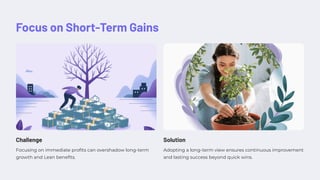 Focus on Short-Term Gains
Challenge
Focusing on immediate profits can overshadow long-term
growth and Lean benefits.
Solution
Adopting a long-term view ensures continuous improvement
and lasting success beyond quick wins.
 