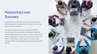Measuring Lean
Success
Measuring Lean success is crucial to track progress,
identify areas for improvement, and demonstrate the
value of Lean initiatives.
Implement key performance indicators (KPIs) to
monitor Lean success metrics accurately. Regularly
review KPIs to assess the impact of Lean initiatives and
adjust strategies as needed. This data-driven approach
helps in effectively measuring the success of Lean
implementation and guiding continuous improvement
efforts.
 