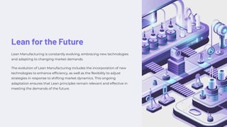 Lean for the Future
Lean Manufacturing is constantly evolving, embracing new technologies
and adapting to changing market demands.
The evolution of Lean Manufacturing includes the incorporation of new
technologies to enhance efficiency, as well as the flexibility to adjust
strategies in response to shifting market dynamics. This ongoing
adaptation ensures that Lean principles remain relevant and effective in
meeting the demands of the future.
 
