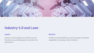 Industry 4.0 and Lean
Impact
Industry 4.0 technologies are transforming Lean
Manufacturing, enabling greater automation and
optimization.
Benefits
It leads to increased efficiency, improved quality, and greater
adaptability to changing market conditions.
 
