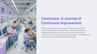 Conclusion: A Journey of
Continuous Improvement
TPS and Lean Manufacturing provide a framework for achieving
operational excellence, driving efficiency, and delivering value to
customers. By embracing a culture of continuous improvement,
organizations can leverage Lean principles to adapt to changing market
dynamics and thrive in the competitive landscape.
 