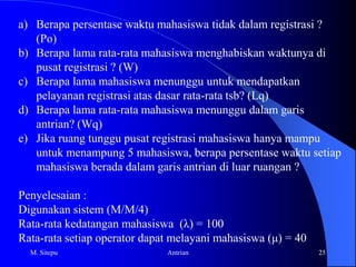 Queuing Networks After much more work in the queuing theory field (approximately 20 years), a new technique was developed that divided computer system into networks of queues.MVAThis new technique is called Mean Value Analysis. It allowed a computer system to be segregated by workload classes(transactions, arrival rates, numbers of clients) as well as components (CPU, disk, etc.)Systems were also delineated as being “open” or “closed.”M. Sitepu10Antrian