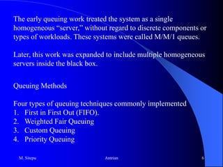 Failure situations—machinery owners waiting for a failure to occurQueues form because resources are limited. In fact, it makes economic sense to have queues.In designing queuing systems, a balance is needed between service to customers (which means short queues and implies many servers) and cost (too many servers waste funds).Most queuing systems can be divided into individual sub-systems, consisting of entities queuing for some activity.M. Sitepu3Antrian