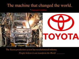 The machine that changed the world.
                           ~ A group 6 initiative




The Toyota production system has revolutionized industry.
              People believe it can transform the World ………….
 